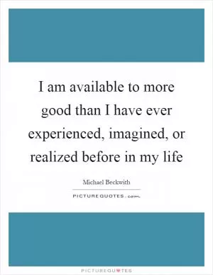 I am available to more good than I have ever experienced, imagined, or realized before in my life Picture Quote #1