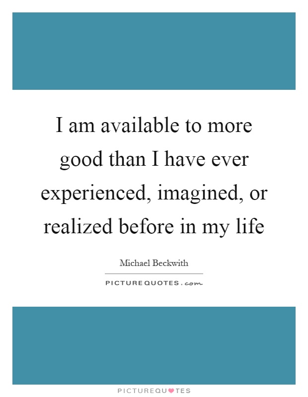 I am available to more good than I have ever experienced, imagined, or realized before in my life Picture Quote #1