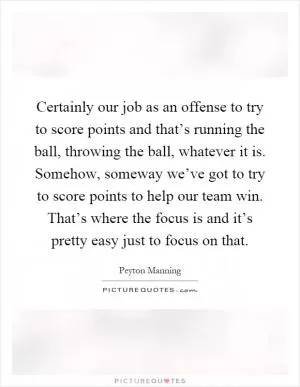 Certainly our job as an offense to try to score points and that’s running the ball, throwing the ball, whatever it is. Somehow, someway we’ve got to try to score points to help our team win. That’s where the focus is and it’s pretty easy just to focus on that Picture Quote #1