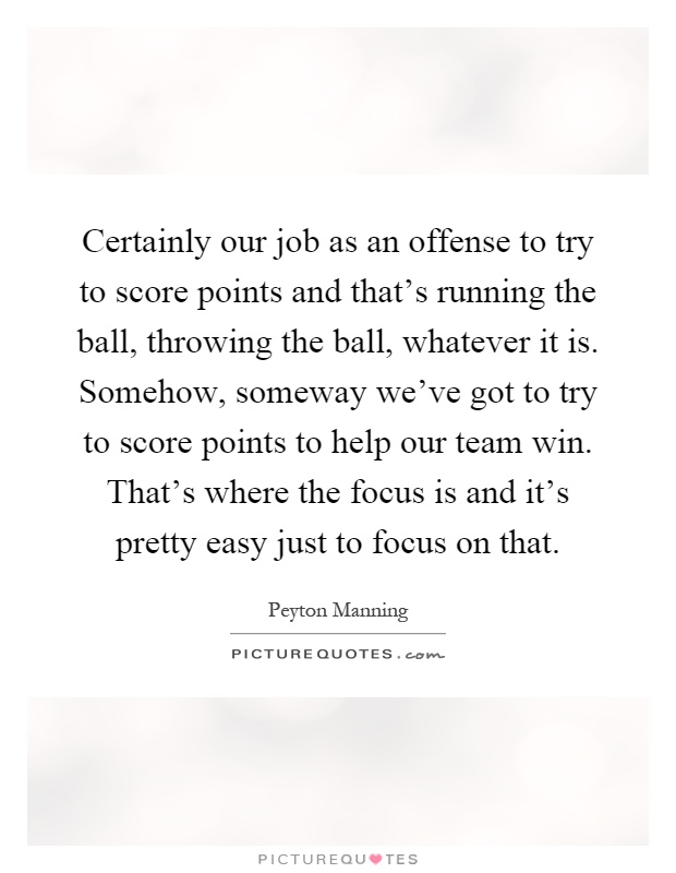 Certainly our job as an offense to try to score points and that's running the ball, throwing the ball, whatever it is. Somehow, someway we've got to try to score points to help our team win. That's where the focus is and it's pretty easy just to focus on that Picture Quote #1