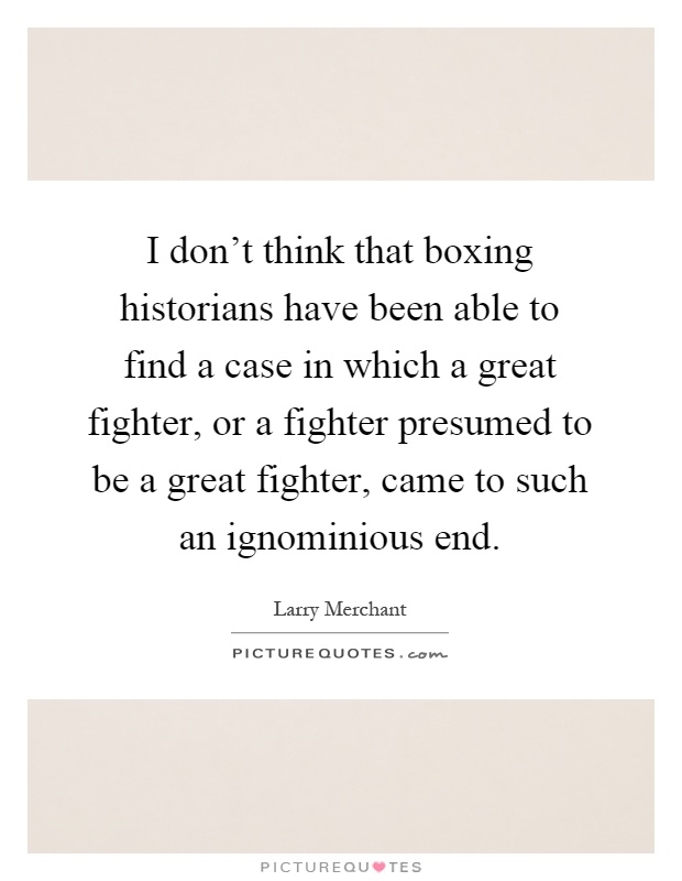 I don't think that boxing historians have been able to find a case in which a great fighter, or a fighter presumed to be a great fighter, came to such an ignominious end Picture Quote #1