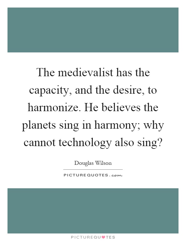 The medievalist has the capacity, and the desire, to harmonize. He believes the planets sing in harmony; why cannot technology also sing? Picture Quote #1