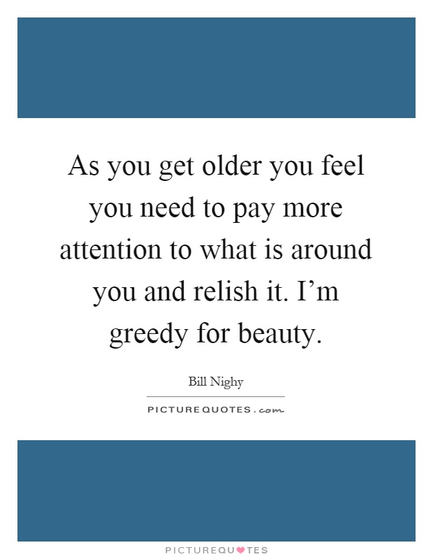 As you get older you feel you need to pay more attention to what is around you and relish it. I'm greedy for beauty Picture Quote #1