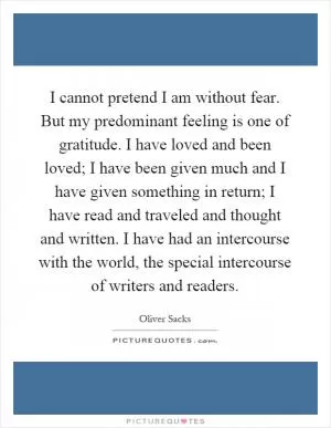 I cannot pretend I am without fear. But my predominant feeling is one of gratitude. I have loved and been loved; I have been given much and I have given something in return; I have read and traveled and thought and written. I have had an intercourse with the world, the special intercourse of writers and readers Picture Quote #1