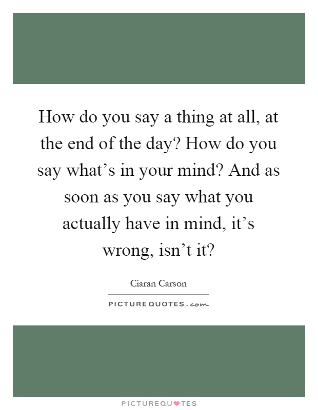 How do you say a thing at all, at the end of the day? How do you say what's in your mind? And as soon as you say what you actually have in mind, it's wrong, isn't it? Picture Quote #1