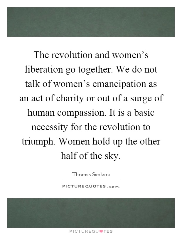 The revolution and women's liberation go together. We do not talk of women's emancipation as an act of charity or out of a surge of human compassion. It is a basic necessity for the revolution to triumph. Women hold up the other half of the sky Picture Quote #1