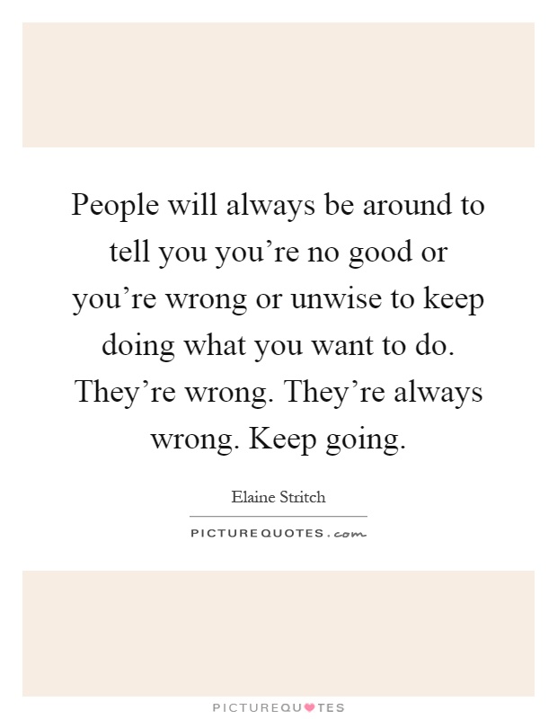 People will always be around to tell you you're no good or you're wrong or unwise to keep doing what you want to do. They're wrong. They're always wrong. Keep going Picture Quote #1