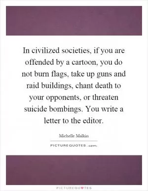 In civilized societies, if you are offended by a cartoon, you do not burn flags, take up guns and raid buildings, chant death to your opponents, or threaten suicide bombings. You write a letter to the editor Picture Quote #1