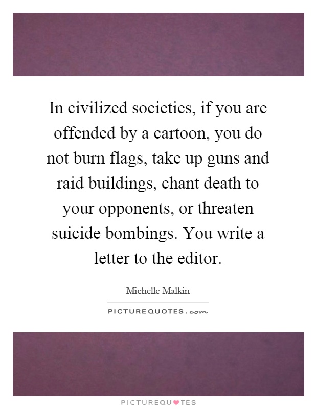 In civilized societies, if you are offended by a cartoon, you do not burn flags, take up guns and raid buildings, chant death to your opponents, or threaten suicide bombings. You write a letter to the editor Picture Quote #1