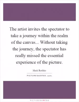 The artist invites the spectator to take a journey within the realm of the canvas... Without taking the journey, the spectator has really missed the essential experience of the picture Picture Quote #1