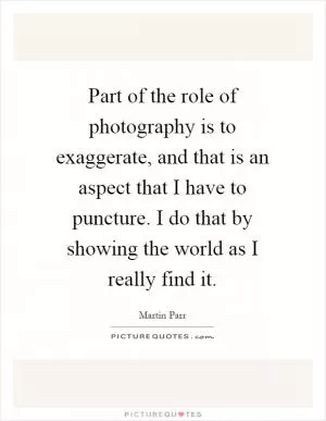 Part of the role of photography is to exaggerate, and that is an aspect that I have to puncture. I do that by showing the world as I really find it Picture Quote #1