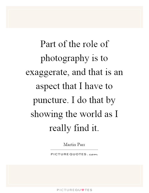 Part of the role of photography is to exaggerate, and that is an aspect that I have to puncture. I do that by showing the world as I really find it Picture Quote #1