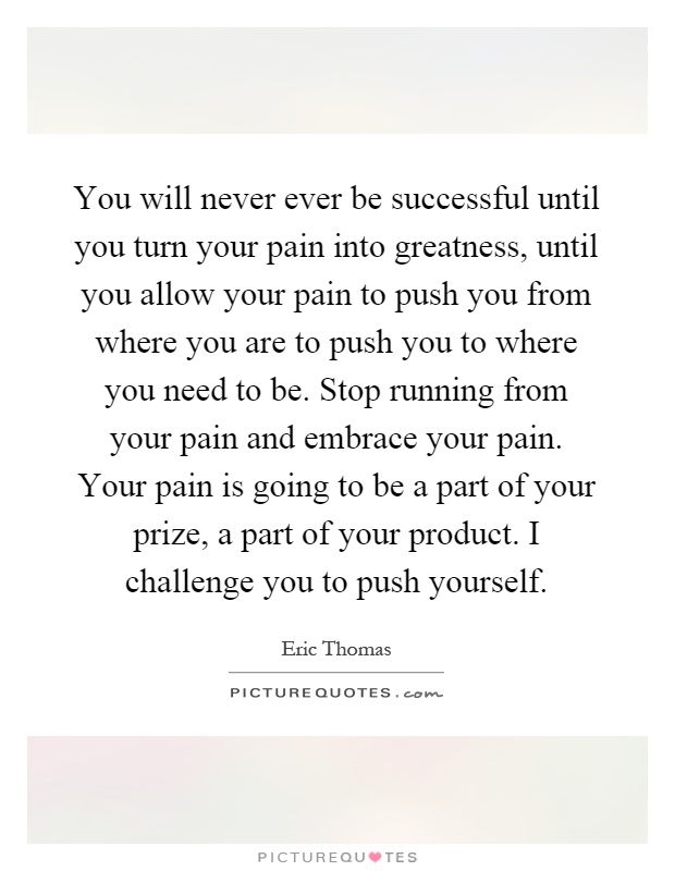 You will never ever be successful until you turn your pain into greatness, until you allow your pain to push you from where you are to push you to where you need to be. Stop running from your pain and embrace your pain. Your pain is going to be a part of your prize, a part of your product. I challenge you to push yourself Picture Quote #1