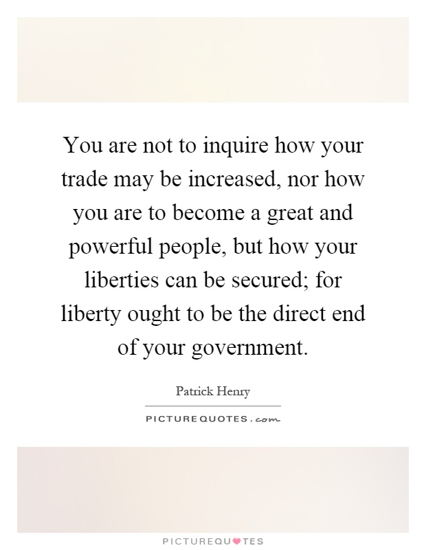 You are not to inquire how your trade may be increased, nor how you are to become a great and powerful people, but how your liberties can be secured; for liberty ought to be the direct end of your government Picture Quote #1
