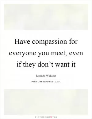 Have compassion for everyone you meet, even if they don’t want it Picture Quote #1