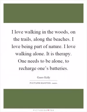 I love walking in the woods, on the trails, along the beaches. I love being part of nature. I love walking alone. It is therapy. One needs to be alone, to recharge one’s batteries Picture Quote #1