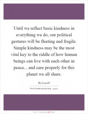 Until we reflect basic kindness in everything we do, our political gestures will be fleeting and fragile. Simple kindness may be the most vital key to the riddle of how human beings can live with each other in peace... and care properly for this planet we all share Picture Quote #1