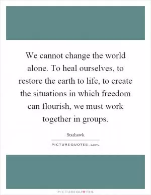 We cannot change the world alone. To heal ourselves, to restore the earth to life, to create the situations in which freedom can flourish, we must work together in groups Picture Quote #1