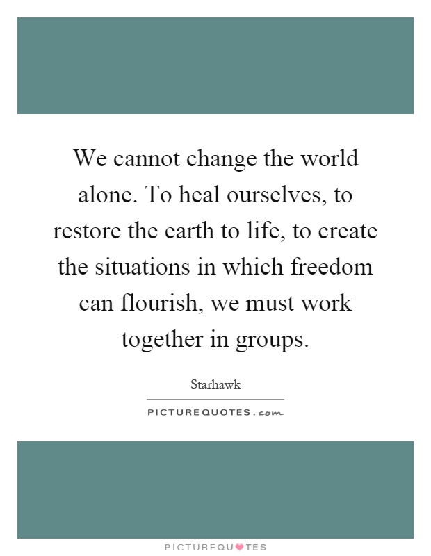 We cannot change the world alone. To heal ourselves, to restore the earth to life, to create the situations in which freedom can flourish, we must work together in groups Picture Quote #1