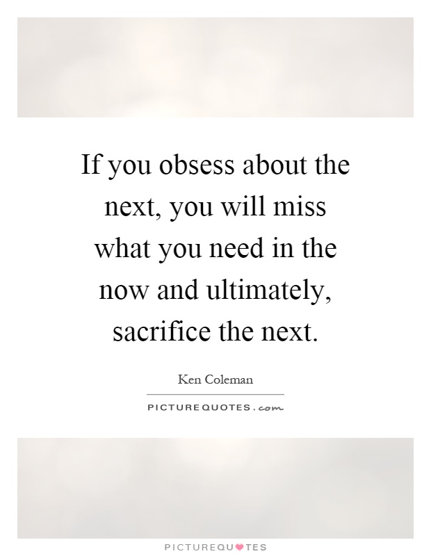 If you obsess about the next, you will miss what you need in the now and ultimately, sacrifice the next Picture Quote #1