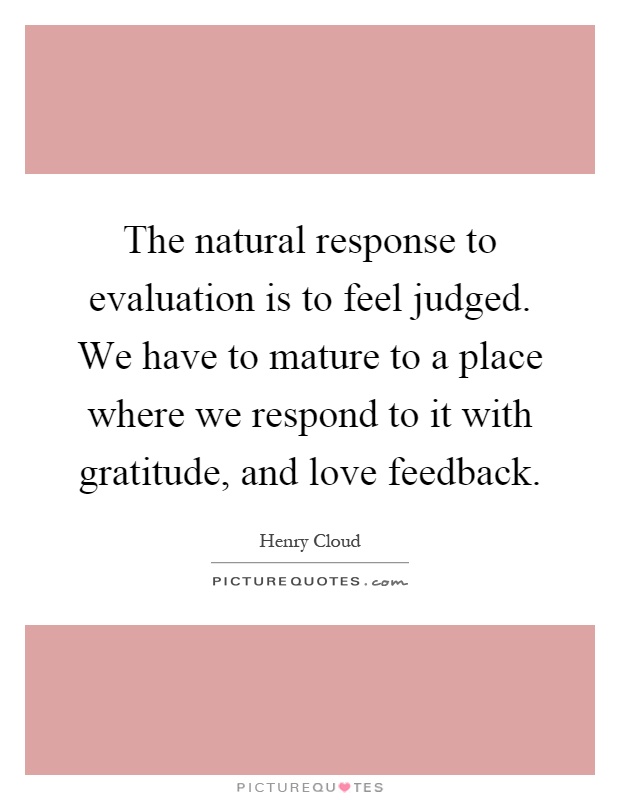 The natural response to evaluation is to feel judged. We have to mature to a place where we respond to it with gratitude, and love feedback Picture Quote #1