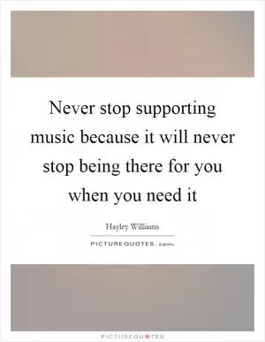Never stop supporting music because it will never stop being there for you when you need it Picture Quote #1