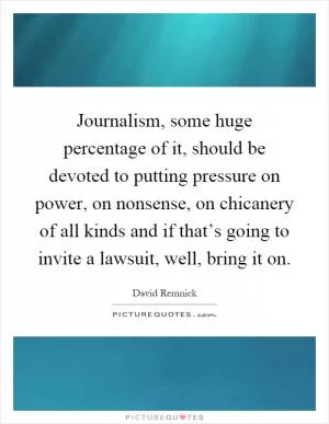 Journalism, some huge percentage of it, should be devoted to putting pressure on power, on nonsense, on chicanery of all kinds and if that’s going to invite a lawsuit, well, bring it on Picture Quote #1