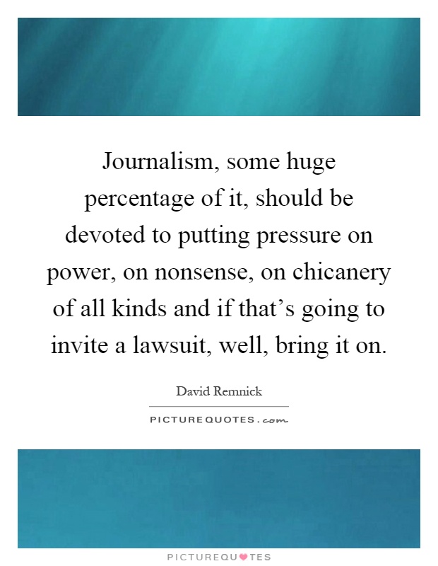 Journalism, some huge percentage of it, should be devoted to putting pressure on power, on nonsense, on chicanery of all kinds and if that's going to invite a lawsuit, well, bring it on Picture Quote #1