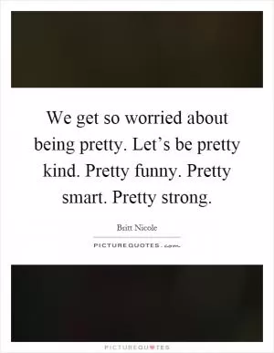 We get so worried about being pretty. Let’s be pretty kind. Pretty funny. Pretty smart. Pretty strong Picture Quote #1