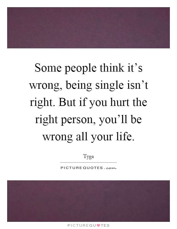 Some people think it's wrong, being single isn't right. But if you hurt the right person, you'll be wrong all your life Picture Quote #1