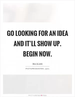 Go looking for an idea and it’ll show up. Begin now Picture Quote #1