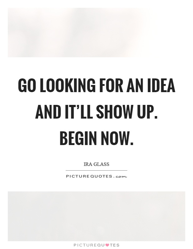 Go looking for an idea and it'll show up. Begin now Picture Quote #1