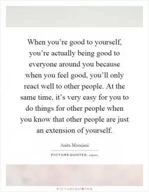 When you’re good to yourself, you’re actually being good to everyone around you because when you feel good, you’ll only react well to other people. At the same time, it’s very easy for you to do things for other people when you know that other people are just an extension of yourself Picture Quote #1