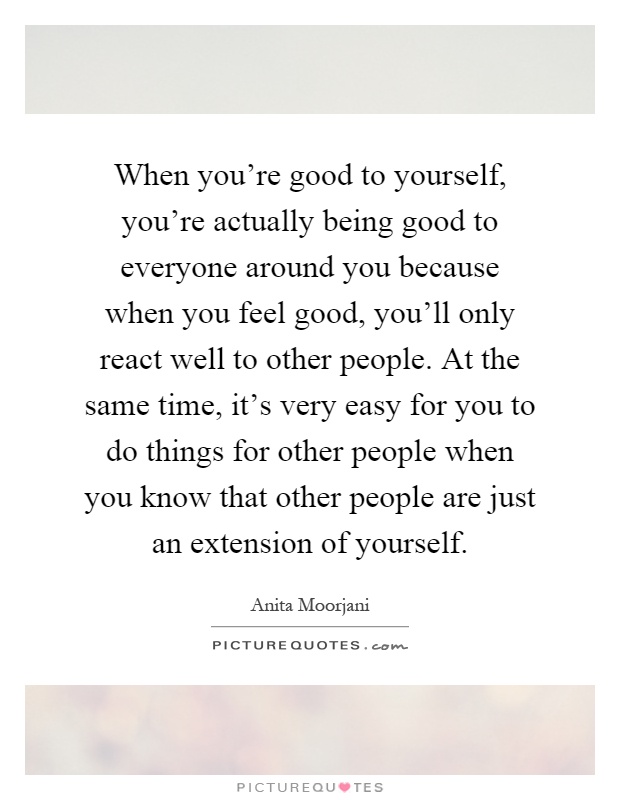 When you're good to yourself, you're actually being good to everyone around you because when you feel good, you'll only react well to other people. At the same time, it's very easy for you to do things for other people when you know that other people are just an extension of yourself Picture Quote #1