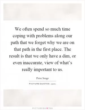 We often spend so much time coping with problems along our path that we forget why we are on that path in the first place. The result is that we only have a dim, or even inaccurate, view of what’s really important to us Picture Quote #1