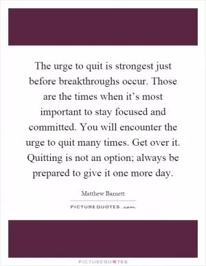 The urge to quit is strongest just before breakthroughs occur. Those are the times when it’s most important to stay focused and committed. You will encounter the urge to quit many times. Get over it. Quitting is not an option; always be prepared to give it one more day Picture Quote #1