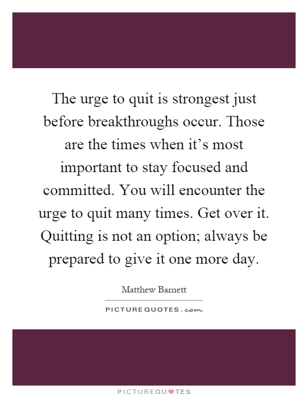 The urge to quit is strongest just before breakthroughs occur. Those are the times when it's most important to stay focused and committed. You will encounter the urge to quit many times. Get over it. Quitting is not an option; always be prepared to give it one more day Picture Quote #1
