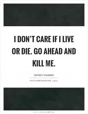 I don’t care if I live or die. Go ahead and kill me Picture Quote #1