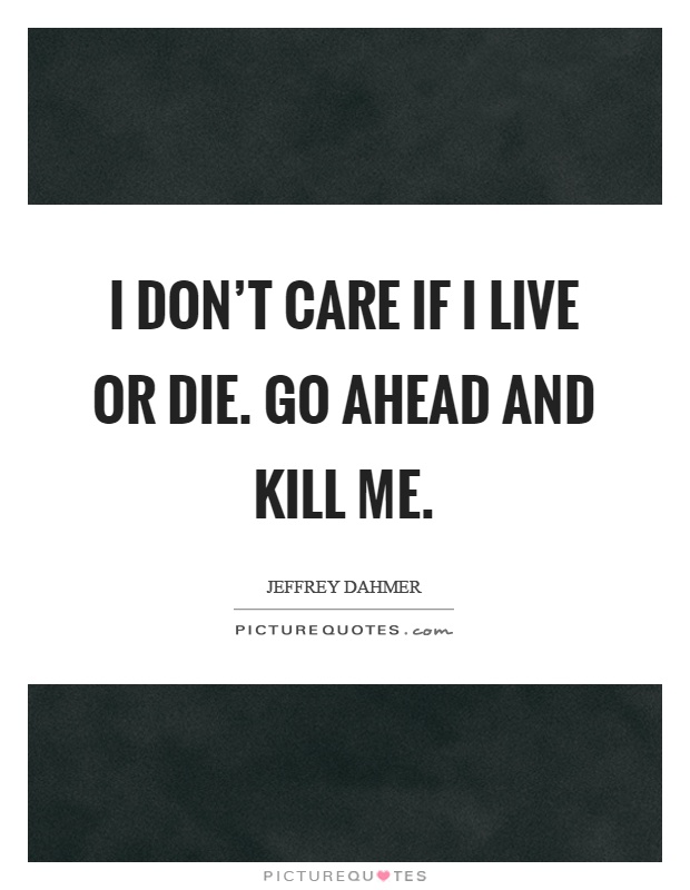 I don't care if I live or die. Go ahead and kill me Picture Quote #1