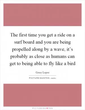 The first time you get a ride on a surf board and you are being propelled along by a wave, it’s probably as close as humans can get to being able to fly like a bird Picture Quote #1