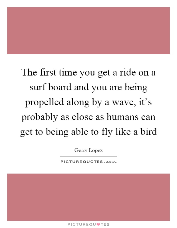 The first time you get a ride on a surf board and you are being propelled along by a wave, it's probably as close as humans can get to being able to fly like a bird Picture Quote #1