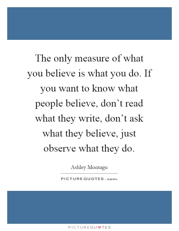 The only measure of what you believe is what you do. If you want to know what people believe, don't read what they write, don't ask what they believe, just observe what they do Picture Quote #1