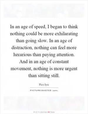 In an age of speed, I began to think nothing could be more exhilarating than going slow. In an age of distraction, nothing can feel more luxurious than paying attention. And in an age of constant movement, nothing is more urgent than sitting still Picture Quote #1