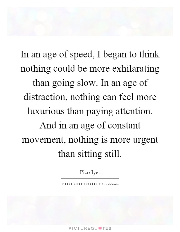 In an age of speed, I began to think nothing could be more exhilarating than going slow. In an age of distraction, nothing can feel more luxurious than paying attention. And in an age of constant movement, nothing is more urgent than sitting still Picture Quote #1