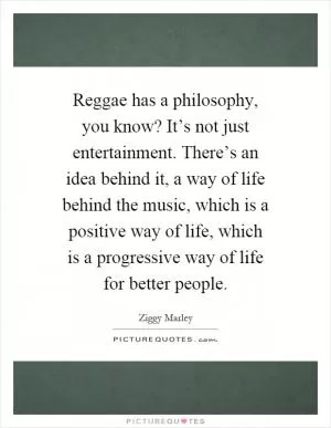 Reggae has a philosophy, you know? It’s not just entertainment. There’s an idea behind it, a way of life behind the music, which is a positive way of life, which is a progressive way of life for better people Picture Quote #1