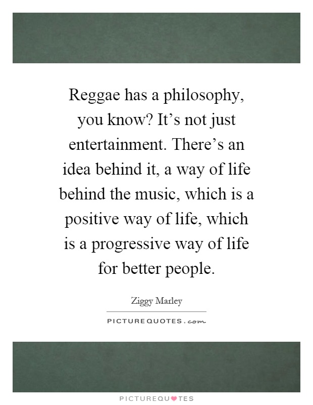 Reggae has a philosophy, you know? It's not just entertainment. There's an idea behind it, a way of life behind the music, which is a positive way of life, which is a progressive way of life for better people Picture Quote #1