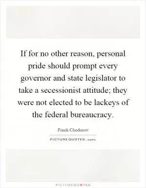If for no other reason, personal pride should prompt every governor and state legislator to take a secessionist attitude; they were not elected to be lackeys of the federal bureaucracy Picture Quote #1