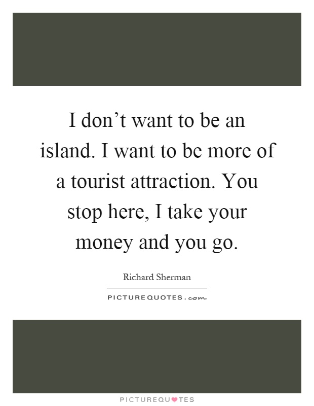 I don't want to be an island. I want to be more of a tourist attraction. You stop here, I take your money and you go Picture Quote #1