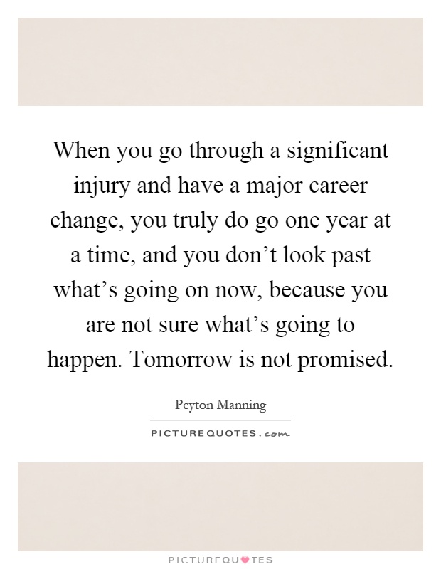 When you go through a significant injury and have a major career change, you truly do go one year at a time, and you don't look past what's going on now, because you are not sure what's going to happen. Tomorrow is not promised Picture Quote #1