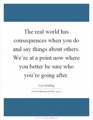 The real world has consequences when you do and say things about others. We’re at a point now where you better be sure who you’re going after Picture Quote #1